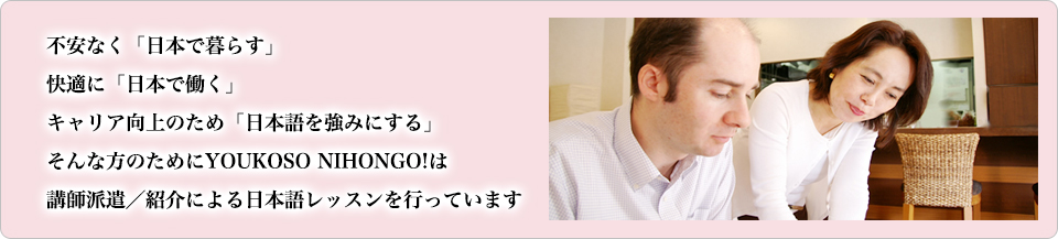 不安なく「日本で暮らす」快適に「日本で働く」キャリア向上のため「日本語を強みにする」そんな方のためにYOUKOSO NIHONGO!は日本語レッスンのためのクラス作り、講師派遣を行っています